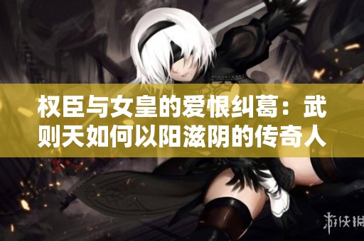 权臣与女皇的爱恨纠葛：武则天如何以阳滋阴的传奇人生