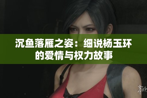 沉鱼落雁之姿：细说杨玉环的爱情与权力故事