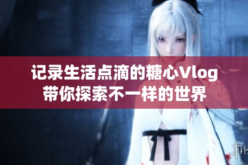 记录生活点滴的糖心Vlog带你探索不一样的世界