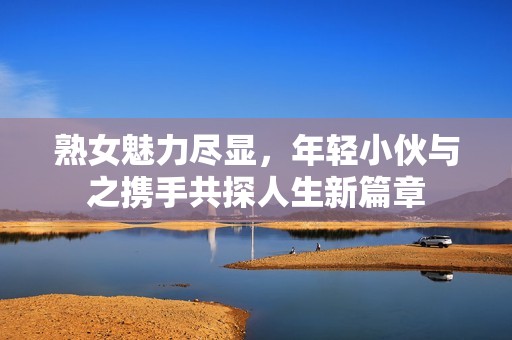 熟女魅力尽显，年轻小伙与之携手共探人生新篇章