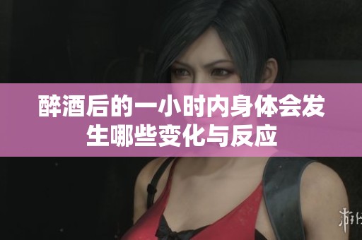 醉酒后的一小时内身体会发生哪些变化与反应