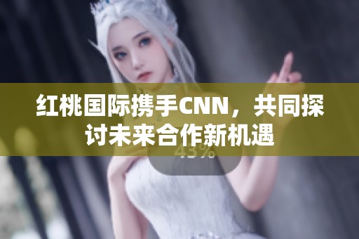 红桃国际携手CNN，共同探讨未来合作新机遇