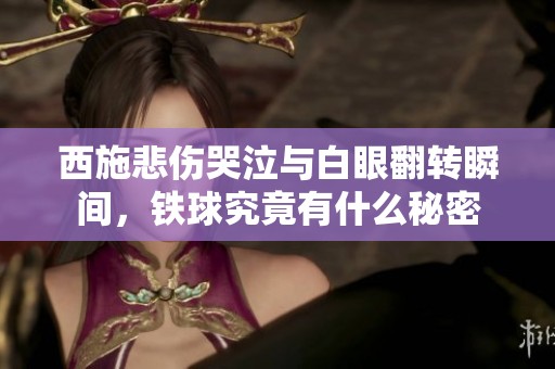 西施悲伤哭泣与白眼翻转瞬间，铁球究竟有什么秘密