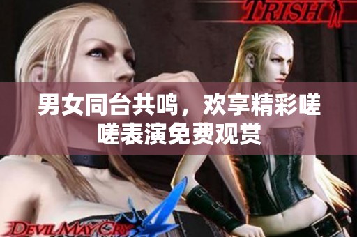 男女同台共鸣，欢享精彩嗟嗟表演免费观赏