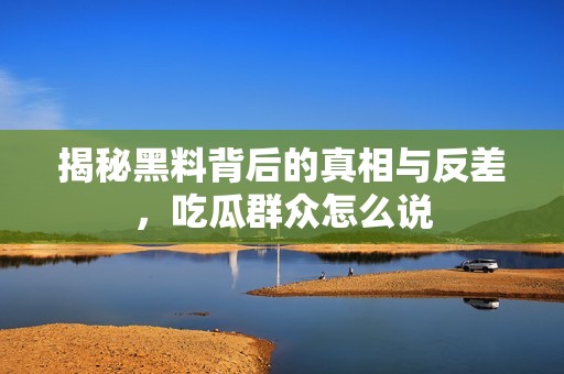 揭秘黑料背后的真相与反差，吃瓜群众怎么说