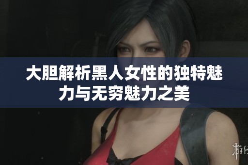 大胆解析黑人女性的独特魅力与无穷魅力之美