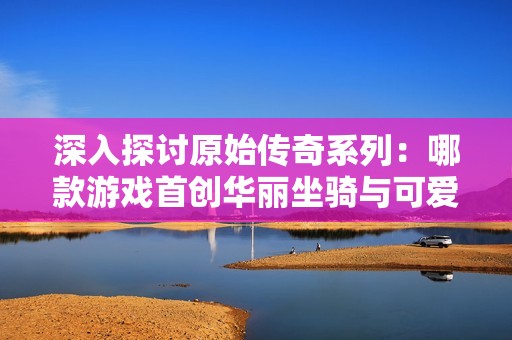 深入探讨原始传奇系列：哪款游戏首创华丽坐骑与可爱元素