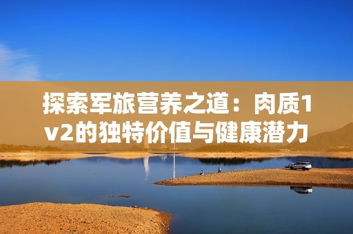 探索军旅营养之道：肉质1v2的独特价值与健康潜力