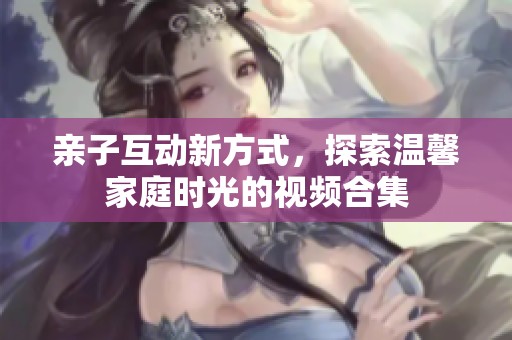 亲子互动新方式，探索温馨家庭时光的视频合集