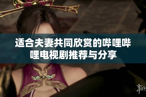 适合夫妻共同欣赏的哔哩哔哩电视剧推荐与分享