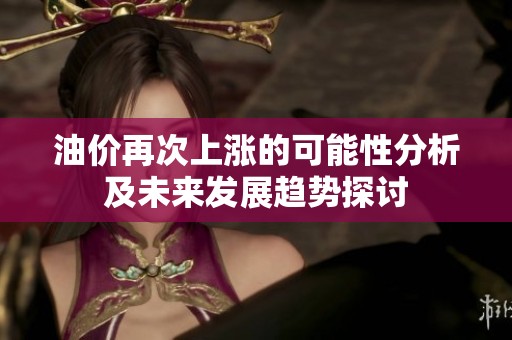 油价再次上涨的可能性分析及未来发展趋势探讨