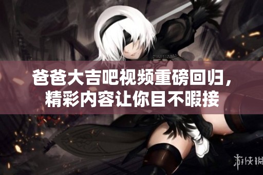 爸爸大吉吧视频重磅回归，精彩内容让你目不暇接