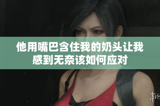 他用嘴巴含住我的奶头让我感到无奈该如何应对