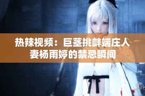 热辣视频：巨茎挑衅端庄人妻杨雨婷的禁忌瞬间