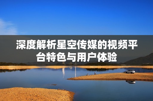 深度解析星空传媒的视频平台特色与用户体验