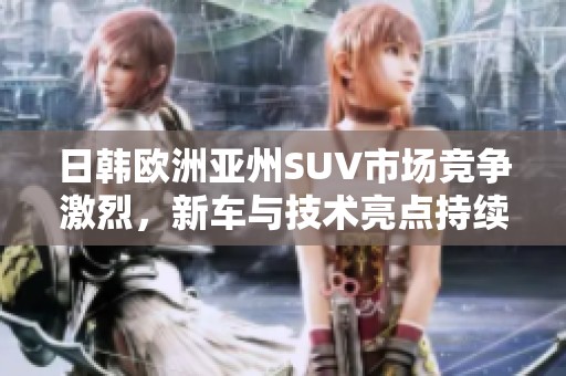 日韩欧洲亚州SUV市场竞争激烈，新车与技术亮点持续涌现