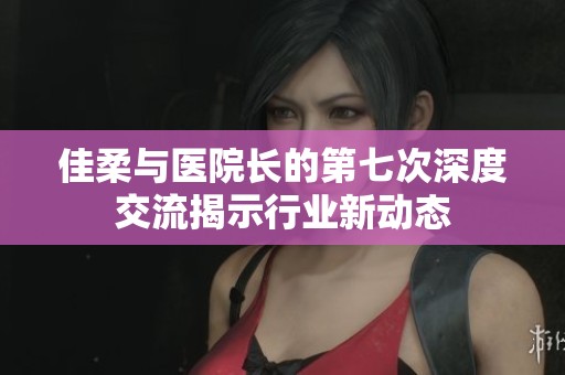 佳柔与医院长的第七次深度交流揭示行业新动态