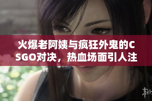 火爆老阿姨与疯狂外鬼的CSGO对决，热血场面引人注目