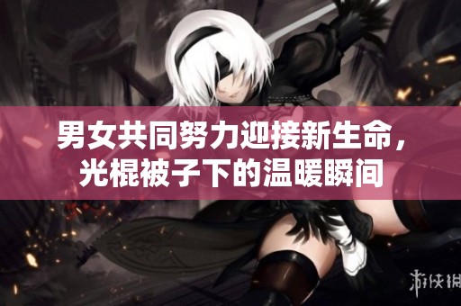男女共同努力迎接新生命，光棍被子下的温暖瞬间