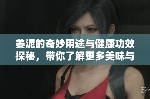 姜泥的奇妙用途与健康功效探秘，带你了解更多美味与营养