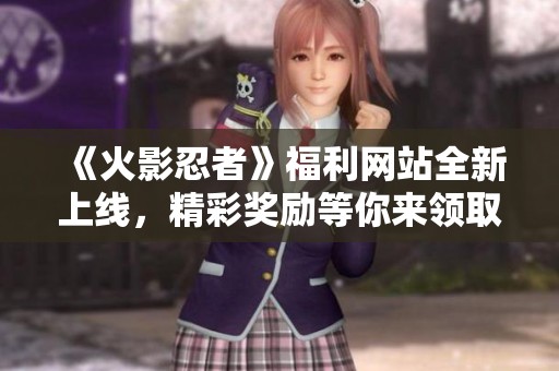 《火影忍者》福利网站全新上线，精彩奖励等你来领取！