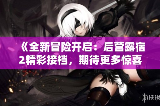 《全新冒险开启：后营露宿2精彩接档，期待更多惊喜》