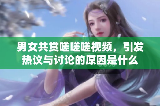 男女共赏嗟嗟嗟视频，引发热议与讨论的原因是什么
