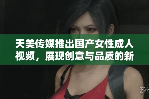 天美传媒推出国产女性成人视频，展现创意与品质的新高度