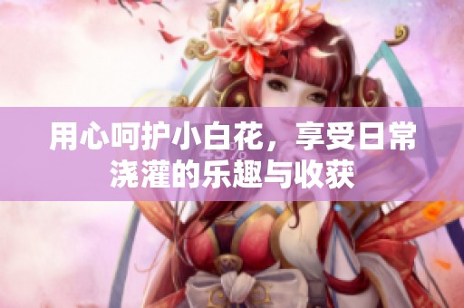用心呵护小白花，享受日常浇灌的乐趣与收获