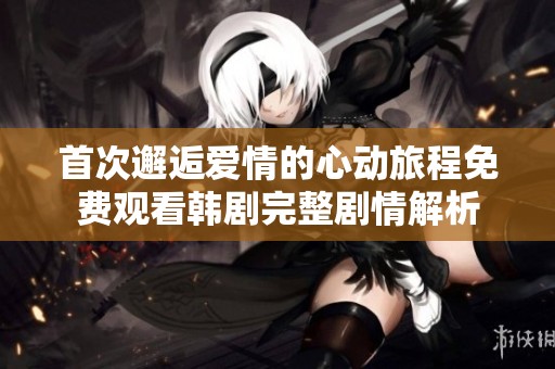 首次邂逅爱情的心动旅程免费观看韩剧完整剧情解析