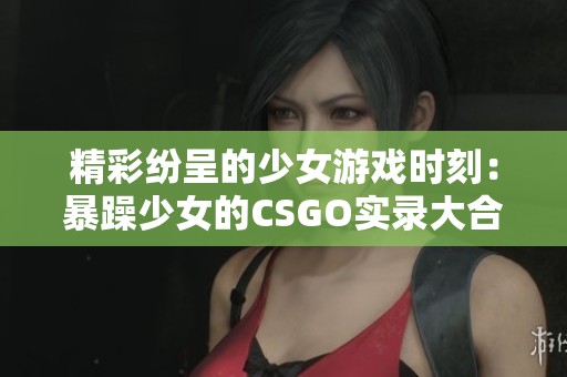 精彩纷呈的少女游戏时刻：暴躁少女的CSGO实录大合集