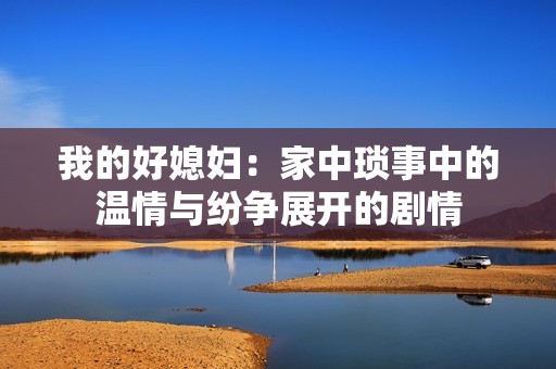 我的好媳妇：家中琐事中的温情与纷争展开的剧情