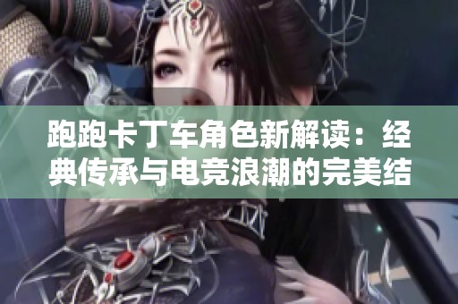 跑跑卡丁车角色新解读：经典传承与电竞浪潮的完美结合