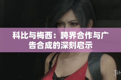 科比与梅西：跨界合作与广告合成的深刻启示