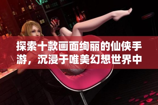 探索十款画面绚丽的仙侠手游，沉浸于唯美幻想世界中