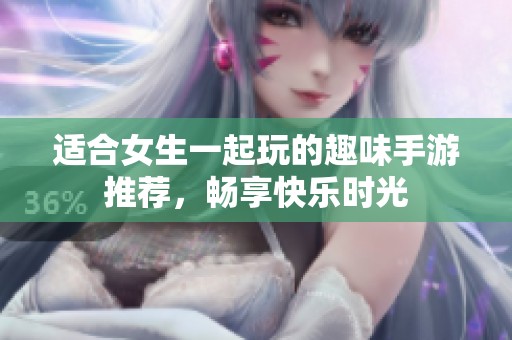 适合女生一起玩的趣味手游推荐，畅享快乐时光