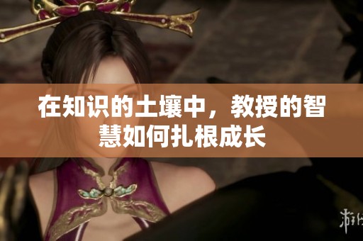 在知识的土壤中，教授的智慧如何扎根成长