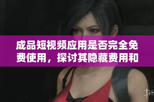 成品短视频应用是否完全免费使用，探讨其隐藏费用和使用体验