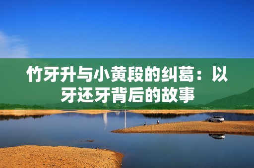 竹牙升与小黄段的纠葛：以牙还牙背后的故事