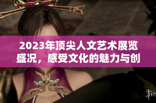 2023年顶尖人文艺术展览盛况，感受文化的魅力与创新