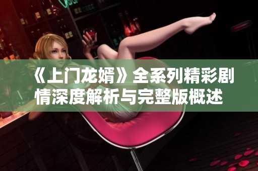《上门龙婿》全系列精彩剧情深度解析与完整版概述