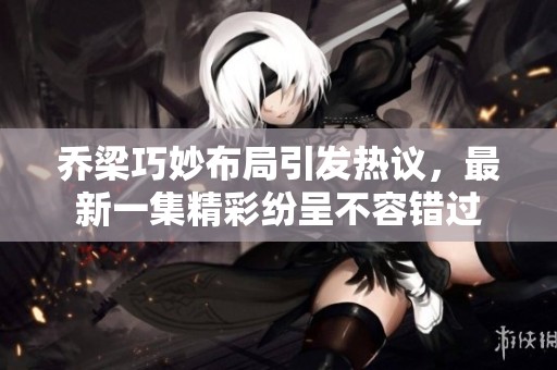 乔梁巧妙布局引发热议，最新一集精彩纷呈不容错过