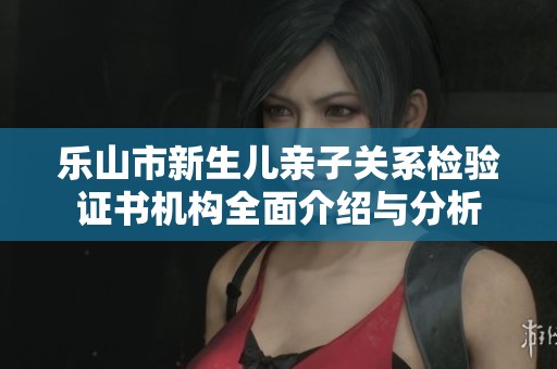 乐山市新生儿亲子关系检验证书机构全面介绍与分析