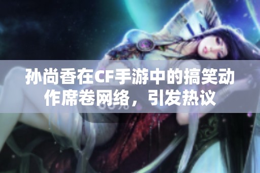 孙尚香在CF手游中的搞笑动作席卷网络，引发热议
