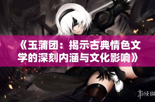 《玉蒲团：揭示古典情色文学的深刻内涵与文化影响》