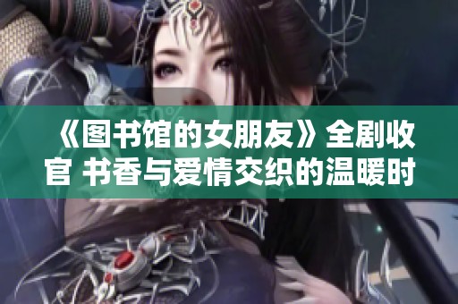 《图书馆的女朋友》全剧收官 书香与爱情交织的温暖时光