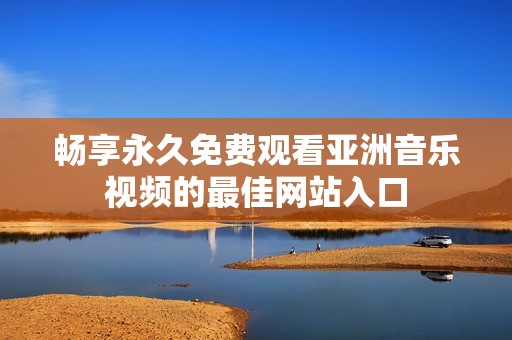 畅享永久免费观看亚洲音乐视频的最佳网站入口