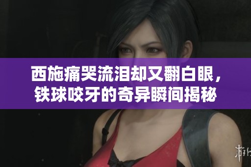 西施痛哭流泪却又翻白眼，铁球咬牙的奇异瞬间揭秘