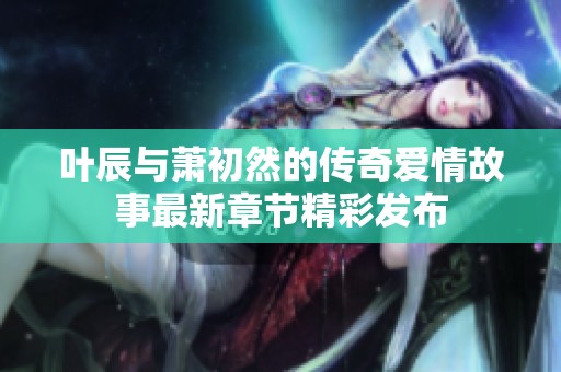 叶辰与萧初然的传奇爱情故事最新章节精彩发布