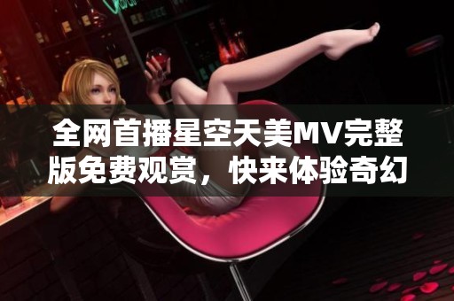 全网首播星空天美MV完整版免费观赏，快来体验奇幻之旅！